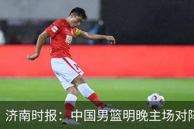 济南时报：中国男篮明晚主场对阵日本 要想赢球必须发挥内线优势
